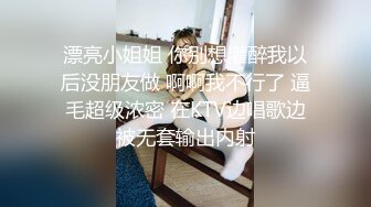 漂亮小姐姐 你别想灌醉我以后没朋友做 啊啊我不行了 逼毛超级浓密 在KTV边唱歌边被无套输出内射