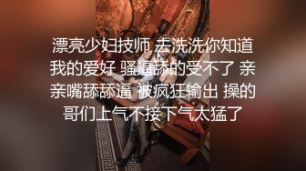 漂亮少妇技师 去洗洗你知道我的爱好 骚逼舔的受不了 亲亲嘴舔舔逼 被疯狂输出 操的哥们上气不接下气太猛了