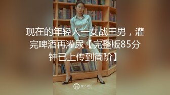 现在的年轻人一女战三男，灌完啤酒再灌尿【完整版85分钟已上传到简阶】