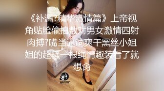 《补漏?精华激情篇》上帝视角贴脸偸拍数对男女激情四射肉搏?嘴当逼洞爽干黑丝小姐姐的超骚一根绳情趣装看了就想肏