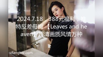 2024.7.18，388元福利，推特反差母狗 【Leaves and heaven】超清画质风情万种