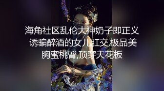 海角社区乱伦大神奶子即正义 诱骗醉酒的女儿肛交,极品美胸蜜桃臀,顶穿天花板