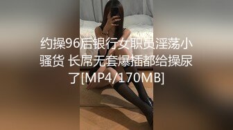 约操96后银行女职员淫荡小骚货 长屌无套爆插都给操尿了[MP4/170MB]