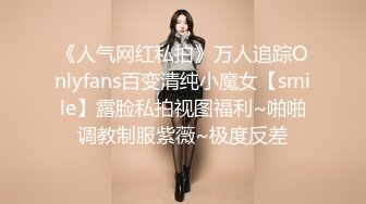 《人气网红私拍》万人追踪Onlyfans百变清纯小魔女【smile】露脸私拍视图福利~啪啪调教制服紫薇~极度反差