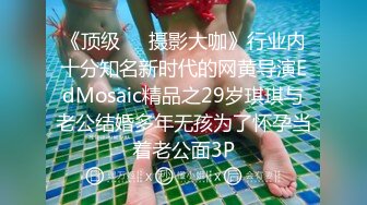 《顶级☀️摄影大咖》行业内十分知名新时代的网黄导演EdMosaic精品之29岁琪琪与老公结婚多年无孩为了怀孕当着老公面3P