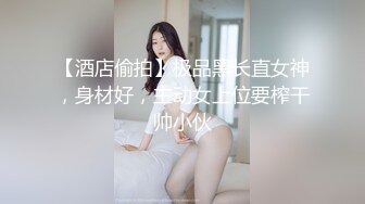 【酒店偷拍】极品黑长直女神，身材好，主动女上位要榨干帅小伙