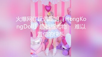 火爆网红玩偶姐姐『HongKongDoll』超敏感尤物❤️难以置信的快乐