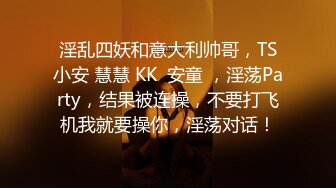 淫乱四妖和意大利帅哥，TS小安 慧慧 KK  安童 ，淫荡Party，结果被连操，不要打飞机我就要操你，淫荡对话！