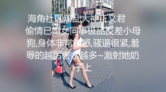 海角社区淫乱大神正义君❤️偷情已婚女同事极品反差小母狗,身体非常敏感,骚逼很紧,羞辱的越厉害水越多~激射她奶子上