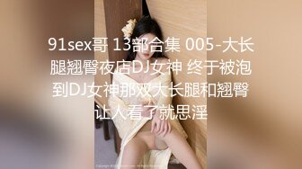 91sex哥 13部合集 005-大长腿翘臀夜店DJ女神 终于被泡到DJ女神那双大长腿和翘臀让人看了就思淫