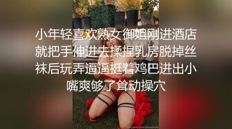 小年轻喜欢熟女御姐刚进酒店就把手伸进去揉捏乳房脱掉丝袜后玩弄逼逼挺着鸡巴进出小嘴爽够了耸动操穴