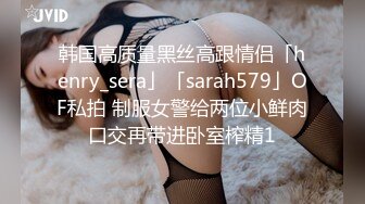 韩国高质量黑丝高跟情侣「henry_sera」「sarah579」OF私拍 制服女警给两位小鲜肉口交再带进卧室榨精1