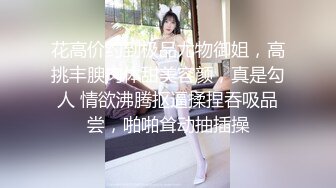 花高价约到极品尤物御姐，高挑丰腴肉体甜美容颜，真是勾人 情欲沸腾抠逼揉捏吞吸品尝，啪啪耸动抽插操