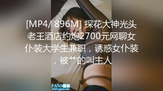 [MP4/ 896M] 探花大神光头老王酒店约炮2700元网聊女仆装大学生兼职，诱惑女仆装，被艹的叫主人