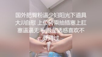 国外肥臀粉逼少妇阳光下道具大JJ自慰 上位骑乘抽插塞上肛塞逼逼无毛 很是诱惑喜欢不要错过