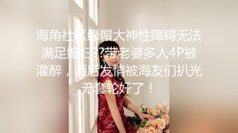 海角社区绿帽大神性障碍无法满足媳妇??带老婆多人4P被灌醉，酒后发情被海友们扒光无套轮奸了！