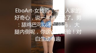 EboArt-女技师：勾引人家的好奇心，说一半就不说了。男：舔鸡巴可以不加膜吗， 大腿内侧呢，你这么没经验！对白生动有趣