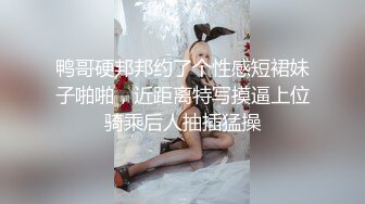 鸭哥硬邦邦约了个性感短裙妹子啪啪，近距离特写摸逼上位骑乘后人抽插猛操