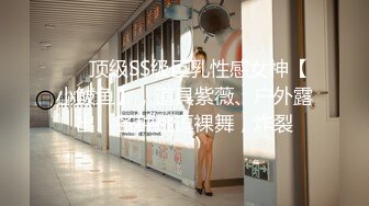 ❤️顶级SS级巨乳性感女神【小鲅鱼】，道具紫薇、户外露出、各种挑逗裸舞，炸裂