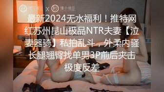 最新2024无水福利！推特网红苏州昆山极品NTR夫妻【泣妻器骑】私拍乱斗，外柔内骚长腿翘臀找单男3P前后夹击极度反差