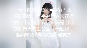 D★☆稀缺资源☆★炸裂！出道即巅峰，新手露出界天花板女神【桔梓】专玩人前露出地铁超市火车上公园毫无底线，啪啪紫薇勾引能玩的都完了