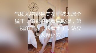 气质尤物眼镜美女，被大屌个猛干，骑乘位抱着屁股操，第一视角正入，扶着桌子，站立后入操小穴