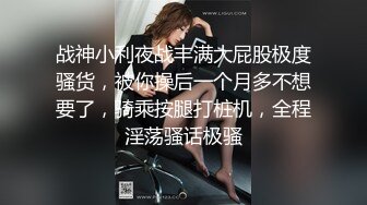 战神小利夜战丰满大屁股极度骚货，被你操后一个月多不想要了，骑乘按腿打桩机，全程淫荡骚话极骚