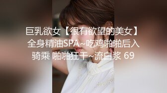 巨乳欲女【很有欲望的美女】全身精油SPA~吃鸡啪啪后入骑乘 啪啪狂干~流白浆 69