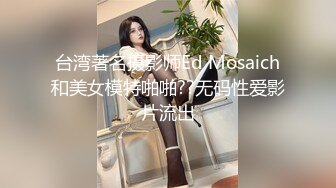 台湾著名摄影师Ed Mosaich和美女模特啪啪??无码性爱影片流出