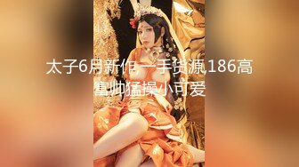 太子6月新作,一手货源,186高富帅猛操小可爱