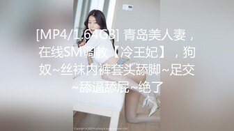 [MP4/1.64GB] 青岛美人妻，在线SM调教【冷王妃】，狗奴~丝袜内裤套头舔脚~足交~舔逼舔屁~绝了