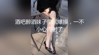 酒吧醉酒妹子带回爆操，一不小心内射了