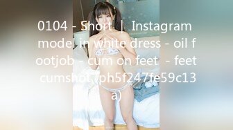 0104 - Short ｜ Instagram model in white dress - oil footjob - cum on feet  - feet cumshot (ph5f247fe59c13a)