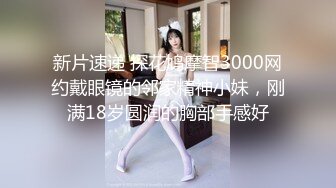 新片速递 探花鸠摩智3000网约戴眼镜的邻家精神小妹，刚满18岁圆润的胸部手感好