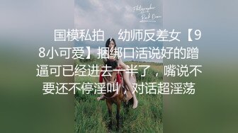 ❤️国模私拍，幼师反差女【98小可爱】捆绑口活说好的蹭逼可已经进去一半了，嘴说不要还不停淫叫，对话超淫荡