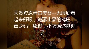 天然胶原蛋白美女--无瑕疵看起来舒服，跪舔土豪的鸡巴、毒龙钻，舔脚，小骚逼还挺湿了！