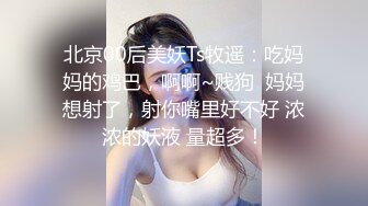 北京00后美妖Ts牧遥：吃妈妈的鸡巴，啊啊~贱狗  妈妈想射了，射你嘴里好不好 浓浓的妖液 量超多！