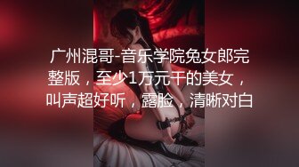 广州混哥-音乐学院兔女郎完整版，至少1万元干的美女，叫声超好听，露脸，清晰对白