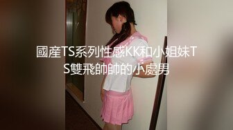 國産TS系列性感KK和小姐妹TS雙飛帥帥的小處男