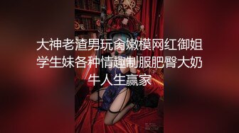 大神老渣男玩肏嫩模网红御姐学生妹各种情趣制服肥臀大奶牛人生赢家