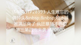 [MP4]STP28993 人生难忘的俩钟头&nbsp;&nbsp;喷水妹被满足爽了 疯狂暴插不停歇第三第四炮来袭 VIP0600