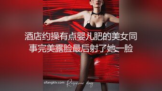 酒店约操有点婴儿肥的美女同事完美露脸最后射了她一脸