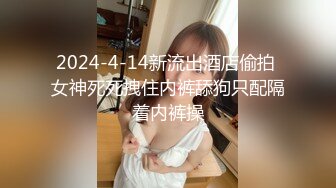 2024-4-14新流出酒店偷拍 女神死死拽住内裤舔狗只配隔着内裤操