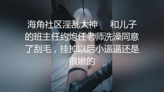 海角社区淫乱大神❤️和儿子的班主任约炮任老师洗澡同意了刮毛，挂掉以后小逼逼还是很嫩的