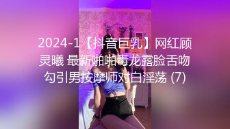 2024-1【抖音巨乳】网红顾灵曦 最新啪啪毒龙露脸舌吻勾引男按摩师对白淫荡 (7)