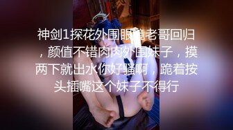 神剑1探花外围眼镜老哥回归，颜值不错肉肉外围妹子，摸两下就出水你好骚啊，跪着按头插嘴这个妹子不得行