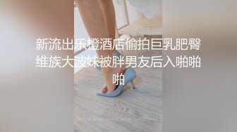 新流出乐橙酒店偷拍巨乳肥臀维族大波妹被胖男友后入啪啪啪