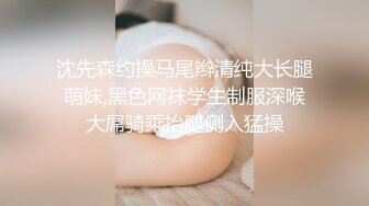 沈先森约操马尾辫清纯大长腿萌妹,黑色网袜学生制服深喉大屌骑乘抬腿侧入猛操