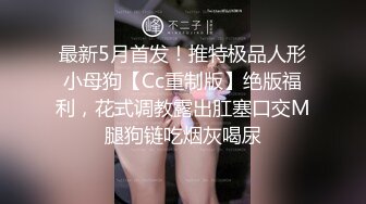 最新5月首发！推特极品人形小母狗【Cc重制版】绝版福利，花式调教露出肛塞口交M腿狗链吃烟灰喝尿