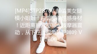 [MP4]STP28707 颜值美女腿模小姐姐！白皙皮肤性感身材！近距离掰穴特写，按摩器震动，从下往上视角娇喘呻吟 VIP0600